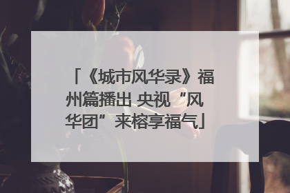 《城市风华录》福州篇播出 央视“风华团”来榕享福气