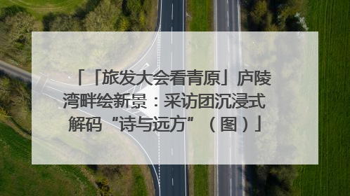 「旅发大会看青原」庐陵湾畔绘新景：采访团沉浸式解码“诗与远方”（图）
