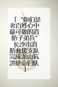 “你们是老百姓心中最可敬的消防子弟兵” 长沙市消防救援支队完成龙山抗洪使命归队