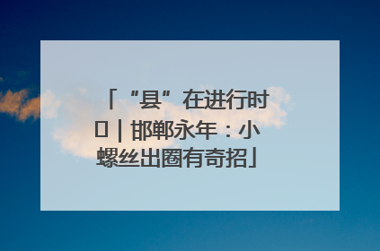 “县”在进行时⑬｜邯郸永年：小螺丝出圈有奇招