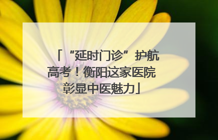 “延时门诊”护航高考！衡阳这家医院彰显中医魅力