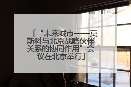 “未来城市——莫斯科与北京战略伙伴关系的协同作用”会议在北京举行