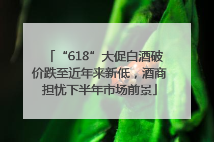 “618”大促白酒破价跌至近年来新低，酒商担忧下半年市场前景