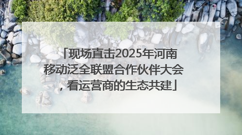 现场直击2025年河南移动泛全联盟合作伙伴大会，看运营商的生态共建