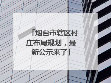 烟台市辖区村庄布局规划，最新公示来了