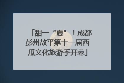 甜一“夏”！成都彭州敖平第十一届西瓜文化旅游季开幕