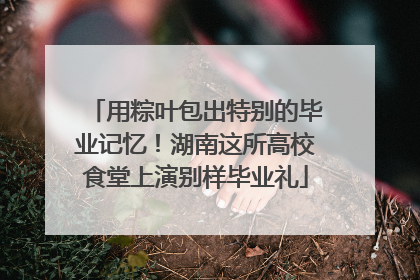 用粽叶包出特别的毕业记忆！湖南这所高校食堂上演别样毕业礼