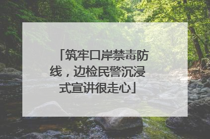 筑牢口岸禁毒防线，边检民警沉浸式宣讲很走心