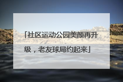 社区运动公园美颜再升级，老友球局约起来