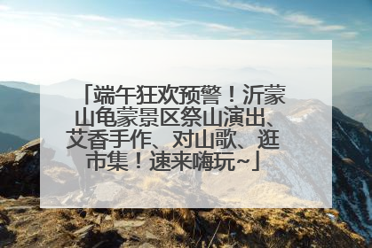 端午狂欢预警！沂蒙山龟蒙景区祭山演出、艾香手作、对山歌、逛市集！速来嗨玩~
