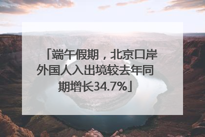 端午假期，北京口岸外国人入出境较去年同期增长34.7%