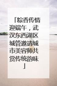 粽香传情迎端午，武汉东西湖区城管邀请城市美容师共赏传统韵味
