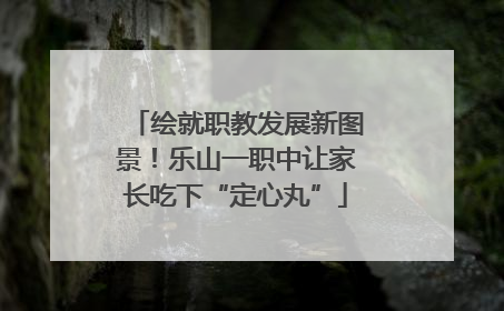 绘就职教发展新图景！乐山一职中让家长吃下“定心丸”