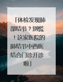 体检发现肺部结节？别慌！这家医院的肺结节中西医结合门诊开诊啦