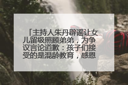 主持人朱丹辟谣让女儿留级照顾弟弟，为争议言论道歉：孩子们接受的是混龄教育，感恩每一条批评