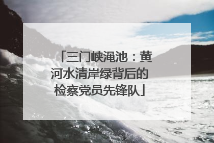 三门峡渑池：黄河水清岸绿背后的检察党员先锋队
