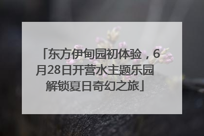 东方伊甸园初体验，6月28日开营水主题乐园解锁夏日奇幻之旅