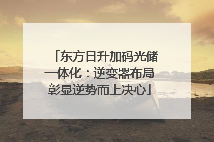 东方日升加码光储一体化：逆变器布局彰显逆势而上决心