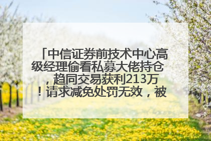 中信证券前技术中心高级经理偷看私募大佬持仓，趋同交易获利213万！请求减免处罚无效，被罚没426万