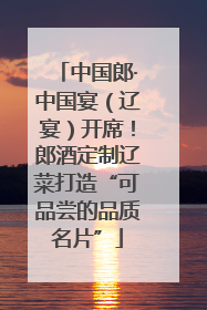 中国郎·中国宴（辽宴）开席！郎酒定制辽菜打造“可品尝的品质名片”