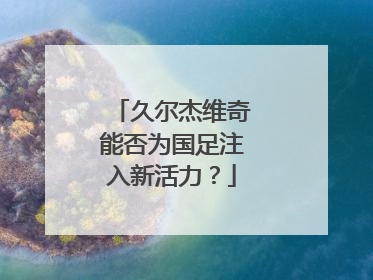 久尔杰维奇能否为国足注入新活力？