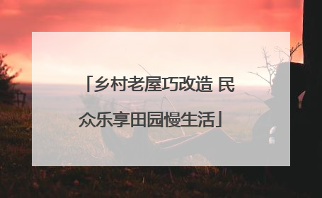 乡村老屋巧改造 民众乐享田园慢生活
