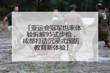 亚运会冠军也来体验拆解95式步枪，成都打造沉浸式国防教育新体验