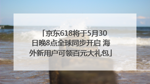 京东618将于5月30日晚8点全球同步开启 海外新用户可领百元大礼包