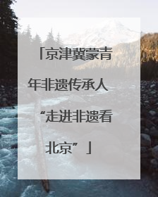 京津冀蒙青年非遗传承人“走进非遗看北京”