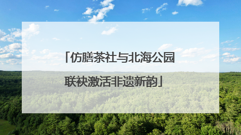 仿膳茶社与北海公园联袂激活非遗新韵