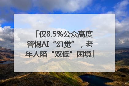 仅8.5%公众高度警惕AI“幻觉”，老年人陷“双低”困境