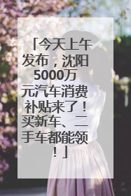 今天上午发布，沈阳5000万元汽车消费补贴来了！买新车、二手车都能领！