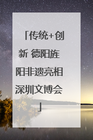 传统+创新 德阳旌阳非遗亮相深圳文博会