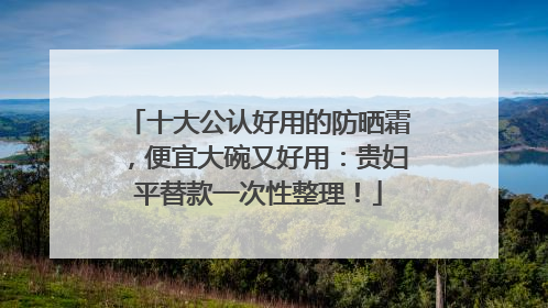 十大公认好用的防晒霜，便宜大碗又好用：贵妇平替款一次性整理！