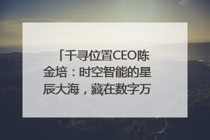 千寻位置CEO陈金培：时空智能的星辰大海，藏在数字万象与人间烟火中