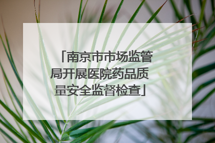 南京市市场监管局开展医院药品质量安全监督检查
