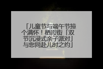 儿童节与端午节撞个满怀！栖霞街「双节沉浸式亲子派对」与您同赴儿时之约