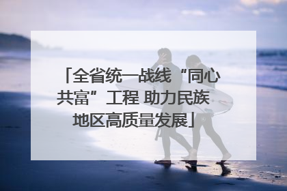 全省统一战线“同心共富”工程 助力民族地区高质量发展