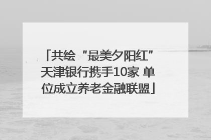 共绘“最美夕阳红” 天津银行携手10家 单位成立养老金融联盟