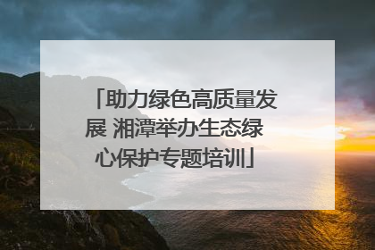 助力绿色高质量发展 湘潭举办生态绿心保护专题培训
