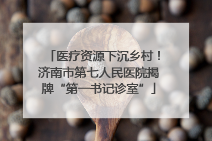 医疗资源下沉乡村！济南市第七人民医院揭牌“第一书记诊室”