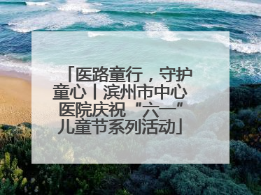 医路童行，守护童心丨滨州市中心医院庆祝“六一”儿童节系列活动
