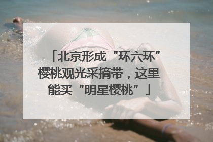 北京形成“环六环”樱桃观光采摘带，这里能买“明星樱桃”
