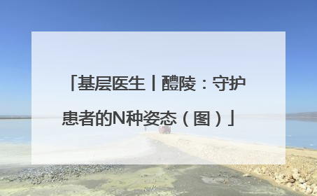 基层医生丨醴陵：守护患者的N种姿态（图）