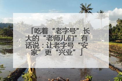 吃着“老字号”长大的“老师儿们”有话说：让老字号“安家”更“兴业”