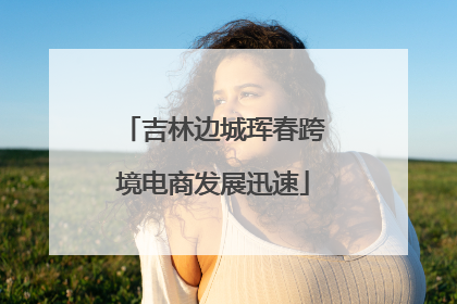 吉林边城珲春跨境电商发展迅速