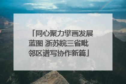同心聚力擘画发展蓝图 浙苏皖三省毗邻区谱写协作新篇
