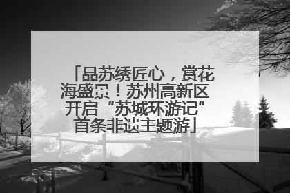 品苏绣匠心，赏花海盛景！苏州高新区开启“苏城环游记”首条非遗主题游