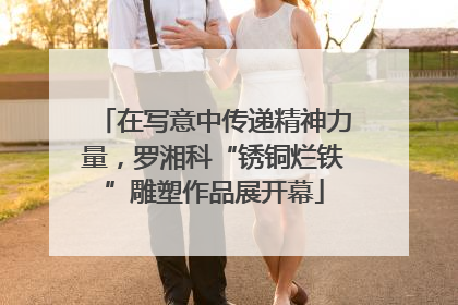 在写意中传递精神力量，罗湘科“锈铜烂铁”雕塑作品展开幕