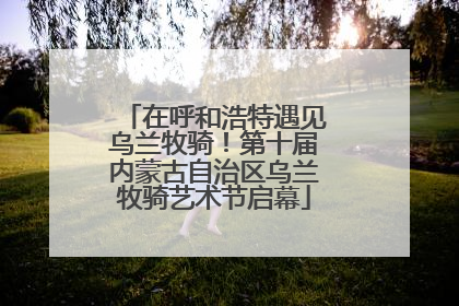 在呼和浩特遇见乌兰牧骑！第十届内蒙古自治区乌兰牧骑艺术节启幕